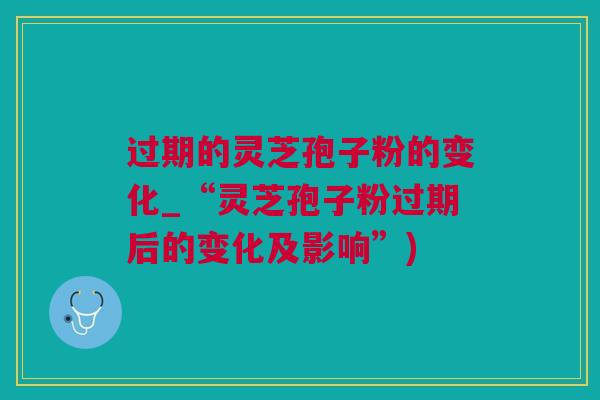 过期的灵芝孢子粉的变化_“灵芝孢子粉过期后的变化及影响”)