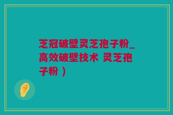 芝冠破壁灵芝孢子粉_高效破壁技术 灵芝孢子粉 )