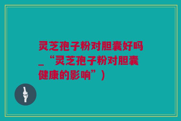 灵芝孢子粉对胆囊好吗_“灵芝孢子粉对胆囊健康的影响”) 灵芝孢子粉对胆囊好吗_“灵芝孢子粉对胆囊健康的影响”)