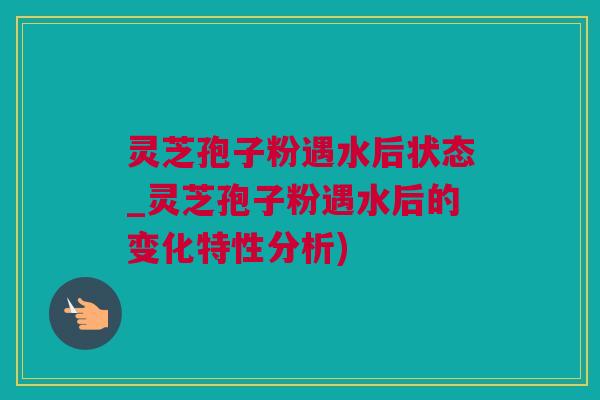 灵芝孢子粉遇水后状态_灵芝孢子粉遇水后的变化特性分析)