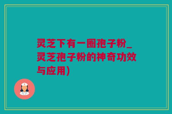 灵芝下有一圈孢子粉_灵芝孢子粉的神奇功效与应用)