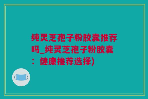 纯灵芝孢子粉胶囊推荐吗_纯灵芝孢子粉胶囊:健康推荐选择) 纯灵芝孢子粉胶囊推荐吗_纯灵芝孢子粉胶囊:健康推荐选择)