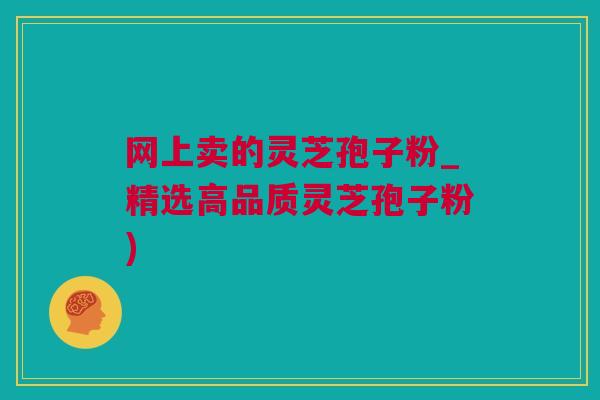 网上卖的灵芝孢子粉_精选高品质灵芝孢子粉) 网上卖的灵芝孢子粉_精选高品质灵芝孢子粉)