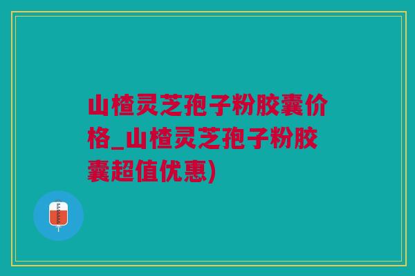 山楂灵芝孢子粉胶囊价格_山楂灵芝孢子粉胶囊超值优惠) 山楂灵芝孢子粉胶囊价格_山楂灵芝孢子粉胶囊超值优惠)