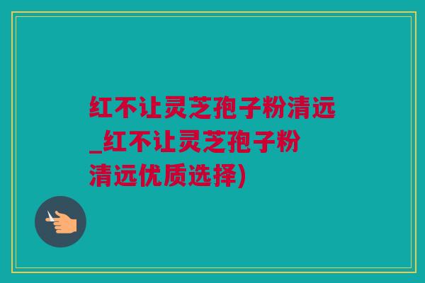 红不让灵芝孢子粉清远_红不让灵芝孢子粉 清远优质选择) 红不让灵芝孢子粉清远_红不让灵芝孢子粉 清远优质选择)