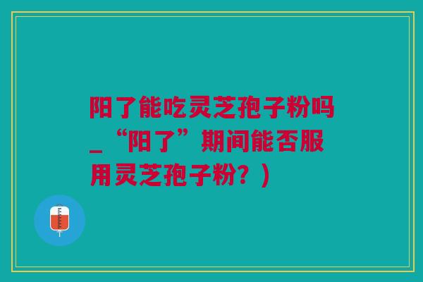 阳了能吃灵芝孢子粉吗_“阳了”期间能否服用灵芝孢子粉?) 阳了能吃灵芝孢子粉吗_“阳了”期间能否服用灵芝孢子粉?)