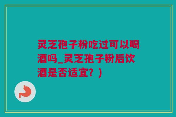灵芝孢子粉吃过可以喝酒吗_灵芝孢子粉后饮酒是否适宜?) 灵芝孢子粉吃过可以喝酒吗_灵芝孢子粉后饮酒是否适宜?)