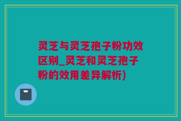 灵芝与灵芝孢子粉功效区别_灵芝和灵芝孢子粉的效用差异解析)