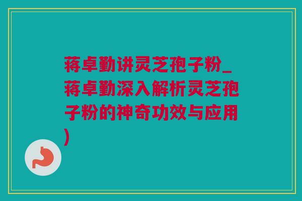 蒋卓勤讲灵芝孢子粉_蒋卓勤深入解析灵芝孢子粉的神奇功效与应用)