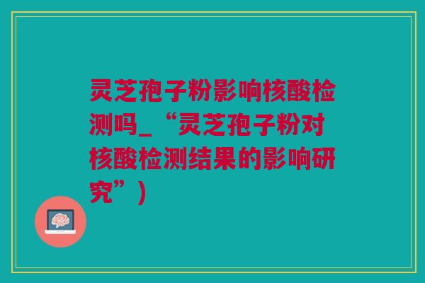 灵芝孢子粉影响核酸检测吗_“灵芝孢子粉对核酸检测结果的影响研究”)