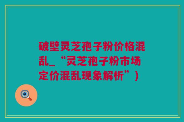 破壁灵芝孢子粉价格混乱_“灵芝孢子粉市场定价混乱现象解析”)