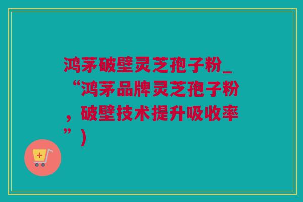 鸿茅破壁灵芝孢子粉_“鸿茅品牌灵芝孢子粉，破壁技术提升吸收率”)