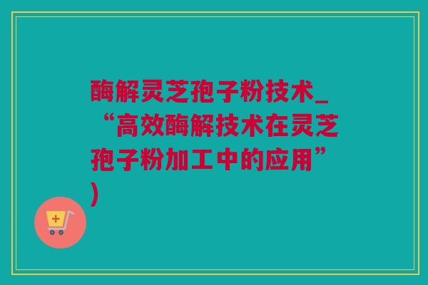 酶解灵芝孢子粉技术_“高效酶解技术在灵芝孢子粉加工中的应用”)
