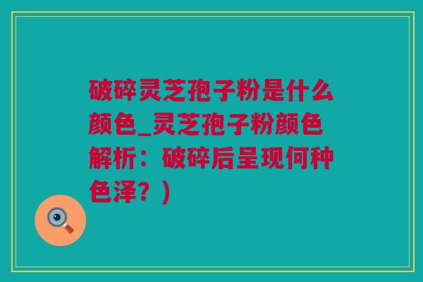 破碎灵芝孢子粉是什么颜色_灵芝孢子粉颜色解析：破碎后呈现何种色泽？)