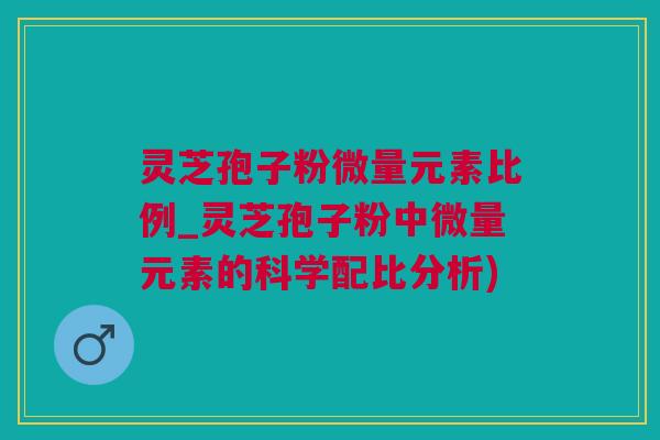 灵芝孢子粉微量元素比例_灵芝孢子粉中微量元素的科学配比分析)