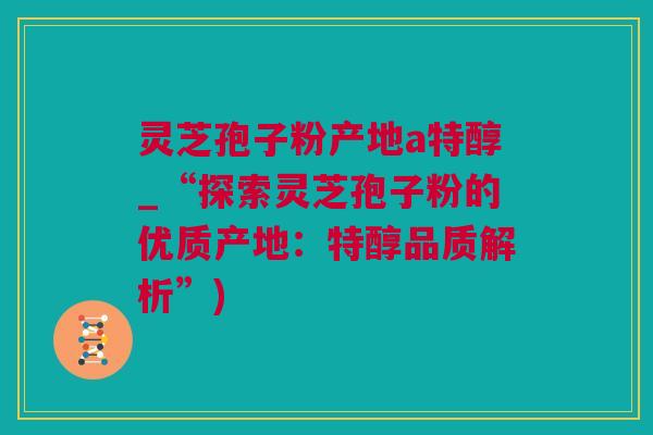 灵芝孢子粉产地a特醇_“探索灵芝孢子粉的优质产地：特醇品质解析”)
