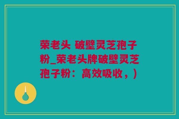 荣老头 破壁灵芝孢子粉_荣老头牌破壁灵芝孢子粉：高效吸收，)