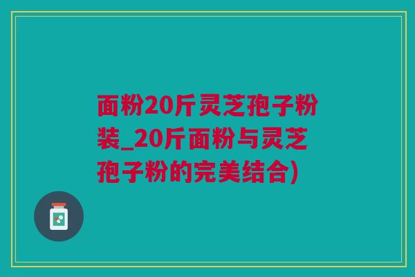 面粉20斤灵芝孢子粉装_20斤面粉与灵芝孢子粉的完美结合) 面粉20斤灵芝孢子粉装_20斤面粉与灵芝孢子粉的完美结合)