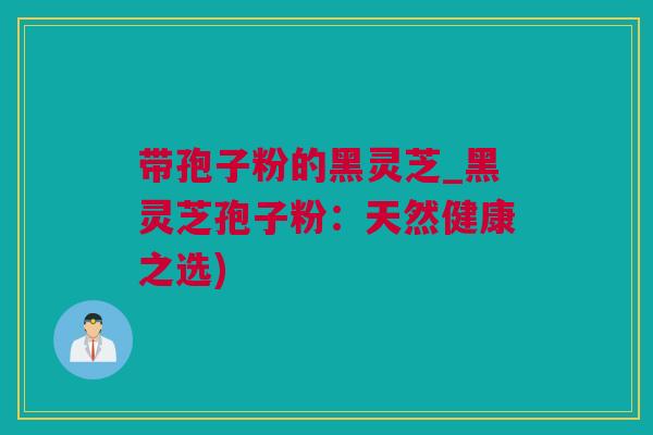 带孢子粉的黑灵芝_黑灵芝孢子粉：天然健康之选)
