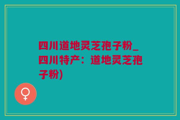 四川道地灵芝孢子粉_四川特产：道地灵芝孢子粉)
