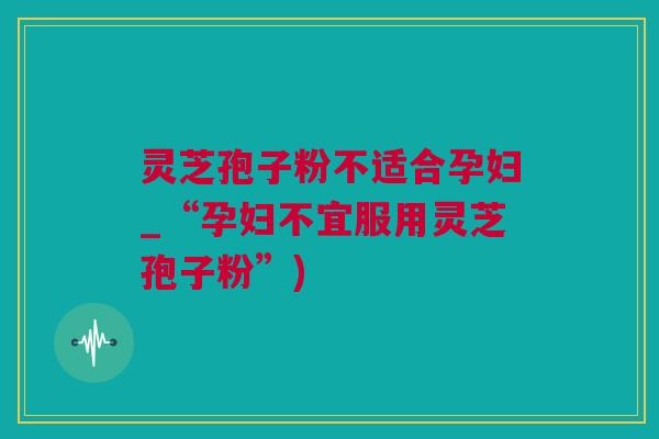 灵芝孢子粉不适合孕妇_“孕妇不宜服用灵芝孢子粉”)