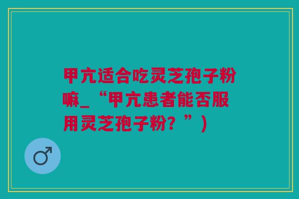 甲亢适合吃灵芝孢子粉嘛_“甲亢患者能否服用灵芝孢子粉？”)
