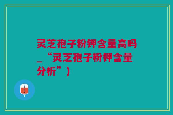 灵芝孢子粉钾含量高吗_“灵芝孢子粉钾含量分析”)