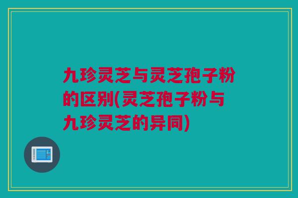 九珍灵芝与灵芝孢子粉的区别(灵芝孢子粉与九珍灵芝的异同)