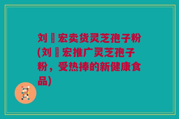 刘畊宏卖货灵芝孢子粉(刘畊宏推广灵芝孢子粉，受热捧的新健康食品)
