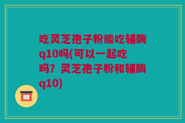 吃灵芝孢子粉能吃辅酶q10吗(可以一起吃吗？灵芝孢子粉和辅酶q10)
