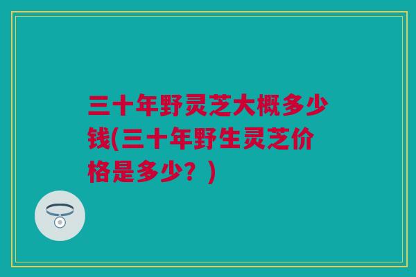 三十年野灵芝大概多少钱(三十年野生灵芝价格是多少？)