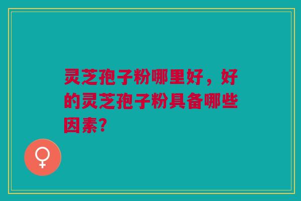 灵芝孢子粉哪里好，好的灵芝孢子粉具备哪些因素？
