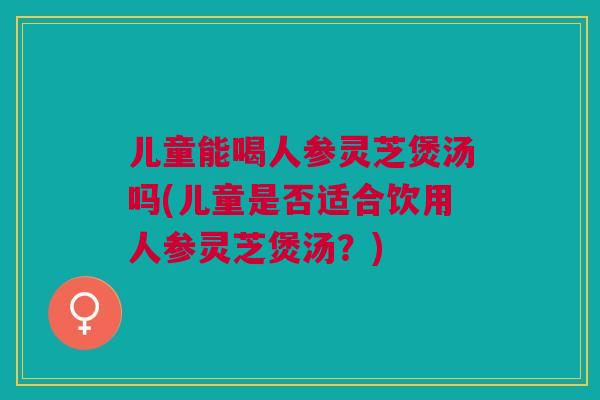 儿童能喝人参灵芝煲汤吗(儿童是否适合饮用人参灵芝煲汤？)