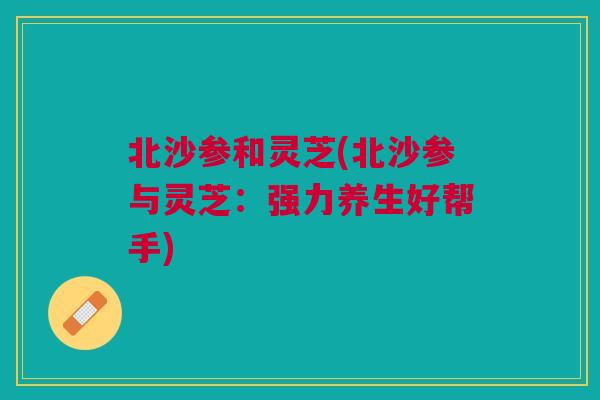 北沙参和灵芝(北沙参与灵芝：强力养生好帮手)