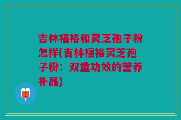 吉林福裕和灵芝孢子粉怎样(吉林福裕灵芝孢子粉：双重功效的营养补品)