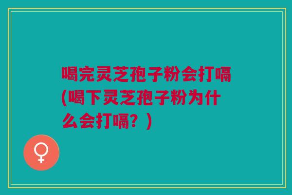 喝完灵芝孢子粉会打嗝(喝下灵芝孢子粉为什么会打嗝？)