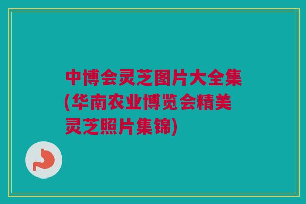 中博会灵芝图片大全集(华南农业博览会精美灵芝照片集锦)