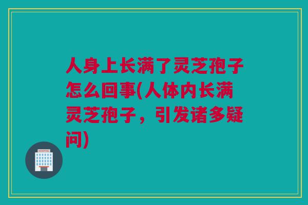 人身上长满了灵芝孢子怎么回事(人体内长满灵芝孢子，引发诸多疑问)