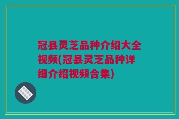冠县灵芝品种介绍大全视频(冠县灵芝品种详细介绍视频合集)