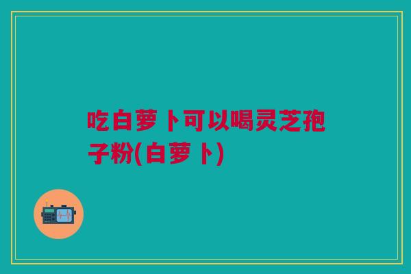 吃白萝卜可以喝灵芝孢子粉(白萝卜)