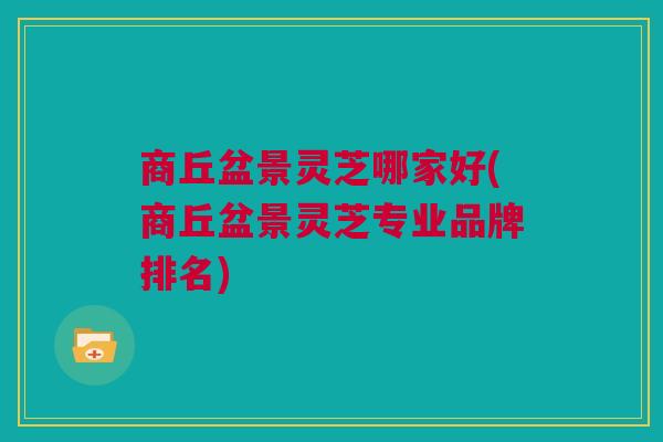 商丘盆景灵芝哪家好(商丘盆景灵芝专业品牌排名)