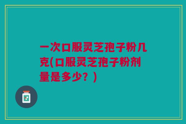 一次口服灵芝孢子粉几克(口服灵芝孢子粉剂量是多少？)
