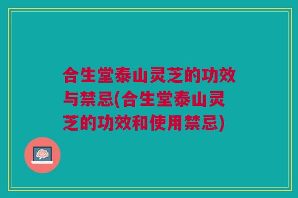 合生堂泰山灵芝的功效与禁忌(合生堂泰山灵芝的功效和使用禁忌)
