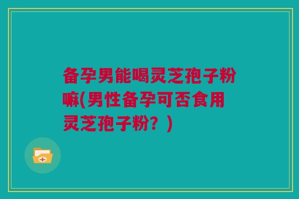 备孕男能喝灵芝孢子粉嘛(男性备孕可否食用灵芝孢子粉？)