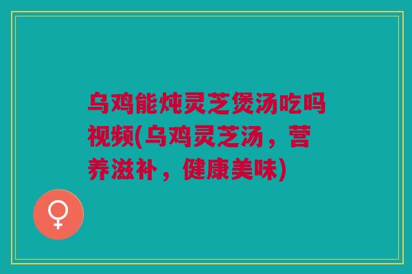 乌鸡能炖灵芝煲汤吃吗视频(乌鸡灵芝汤，营养滋补，健康美味)