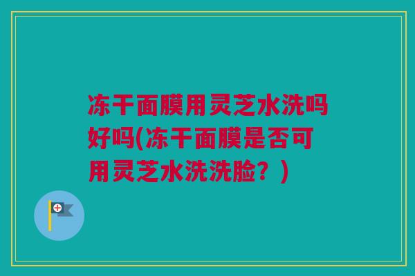 冻干面膜用灵芝水洗吗好吗(冻干面膜是否可用灵芝水洗洗脸？)