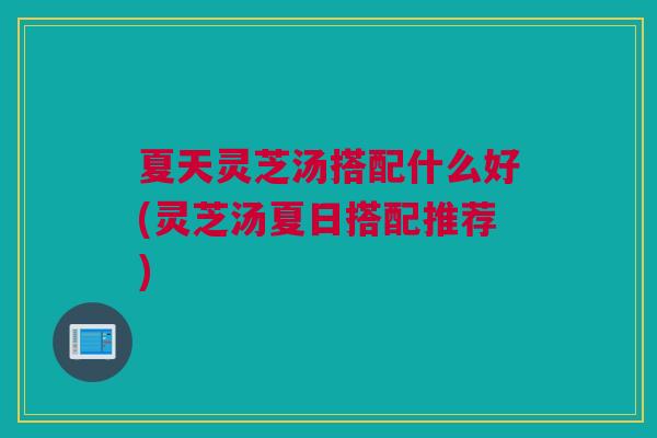 夏天灵芝汤搭配什么好(灵芝汤夏日搭配推荐)