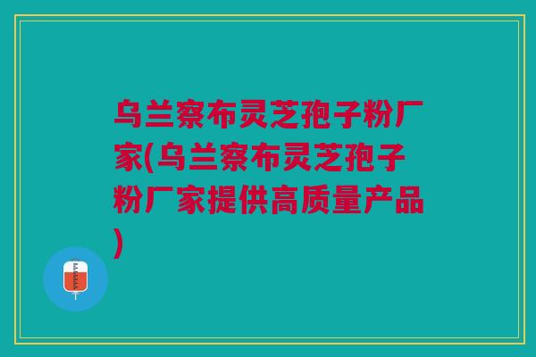乌兰察布灵芝孢子粉厂家(乌兰察布灵芝孢子粉厂家提供高质量产品)
