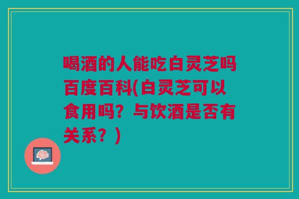喝酒的人能吃白灵芝吗百度百科(白灵芝可以食用吗?与饮酒是否有关系?) 喝酒的人能吃白灵芝吗百度百科(白灵芝可以食用吗?与饮酒是否有关系?)