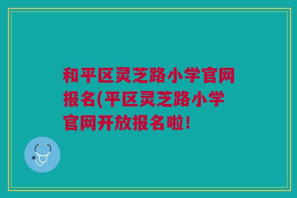 和平区灵芝路小学官网报名(平区灵芝路小学官网开放报名啦! 和平区灵芝路小学官网报名(平区灵芝路小学官网开放报名啦!